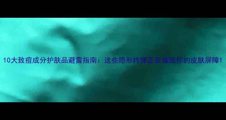 图片 10大致痘成分护肤品避雷指南：这些隐形炸弹正在摧毁你的皮肤屏障1
