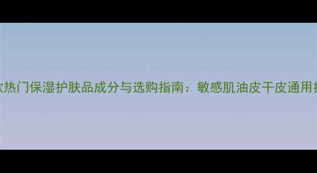图片 10款热门保湿护肤品成分与选购指南：敏感肌油皮干皮通用推荐