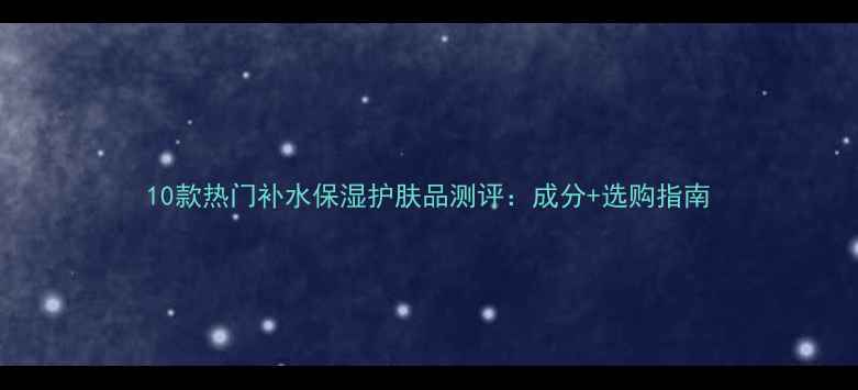 图片 10款热门补水保湿护肤品测评：成分+选购指南