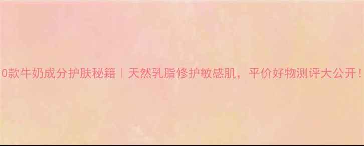 图片 10款牛奶成分护肤秘籍｜天然乳脂修护敏感肌，平价好物测评大公开！