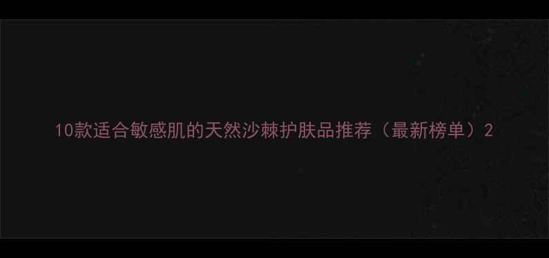 图片 10款适合敏感肌的天然沙棘护肤品推荐（最新榜单）2