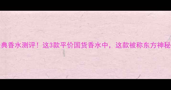 图片 1997年经典香水测评！这3款平价国货香水中，这款被称东方神秘感天花板
