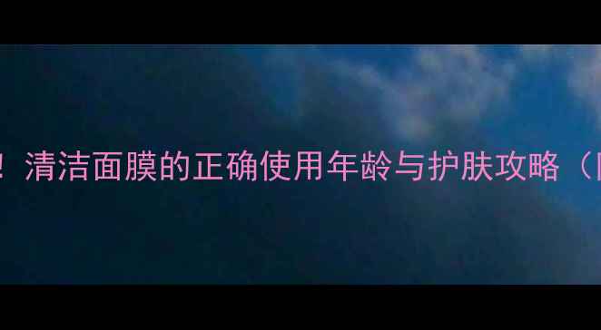 图片 20+女生必看！清洁面膜的正确使用年龄与护肤攻略（附避坑指南）