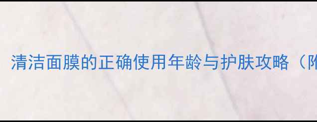 图片 20+女生必看！清洁面膜的正确使用年龄与护肤攻略（附避坑指南）1