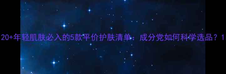 图片 20+年轻肌肤必入的5款平价护肤清单：成分党如何科学选品？1