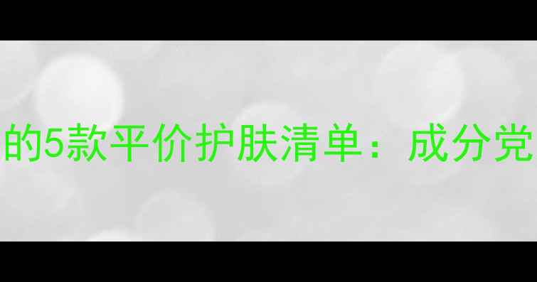 图片 20+年轻肌肤必入的5款平价护肤清单：成分党如何科学选品？2