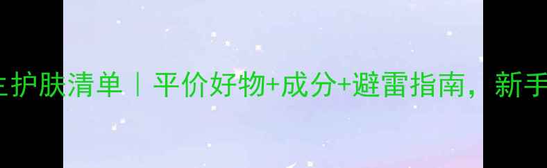 图片 20岁女生护肤清单｜平价好物+成分+避雷指南，新手必看！2