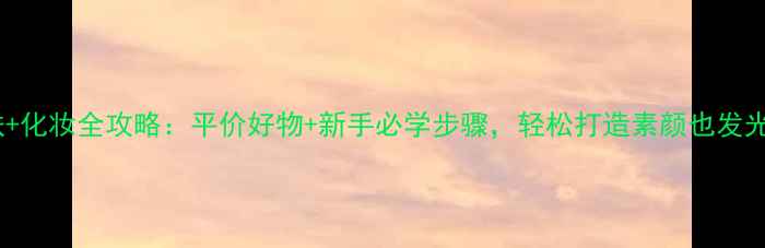 图片 20岁护肤+化妆全攻略：平价好物+新手必学步骤，轻松打造素颜也发光的底妆2