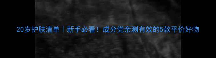 图片 20岁护肤清单｜新手必看！成分党亲测有效的5款平价好物