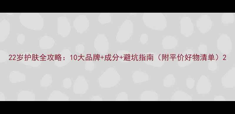 图片 22岁护肤全攻略：10大品牌+成分+避坑指南（附平价好物清单）2