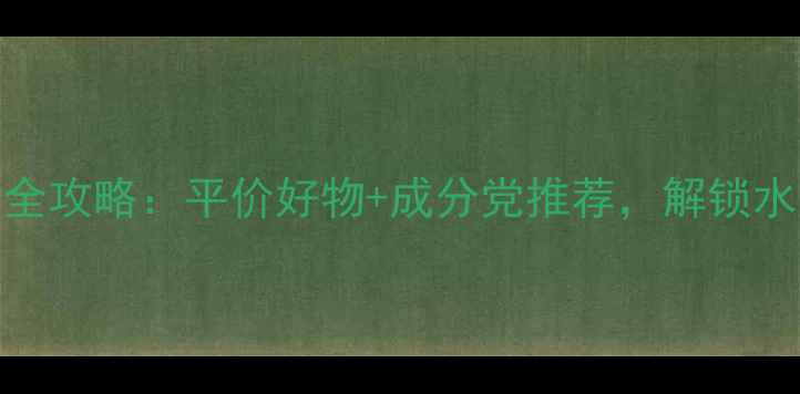 图片 23岁女生护肤全攻略：平价好物+成分党推荐，解锁水光肌养成公式