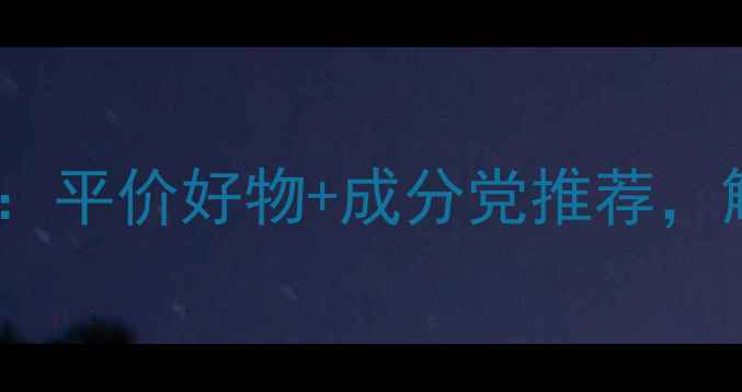 图片 23岁女生护肤全攻略：平价好物+成分党推荐，解锁水光肌养成公式1