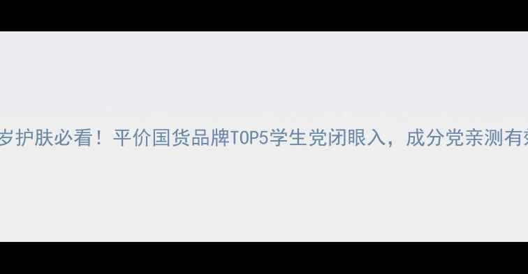 图片 23岁护肤必看！平价国货品牌TOP5学生党闭眼入，成分党亲测有效2