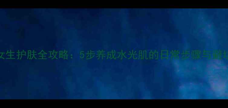 图片 24岁女生护肤全攻略：5步养成水光肌的日常步骤与避坑指南