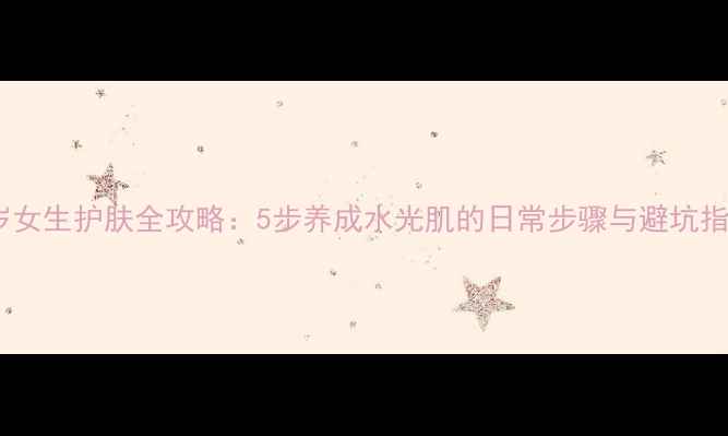 图片 24岁女生护肤全攻略：5步养成水光肌的日常步骤与避坑指南2