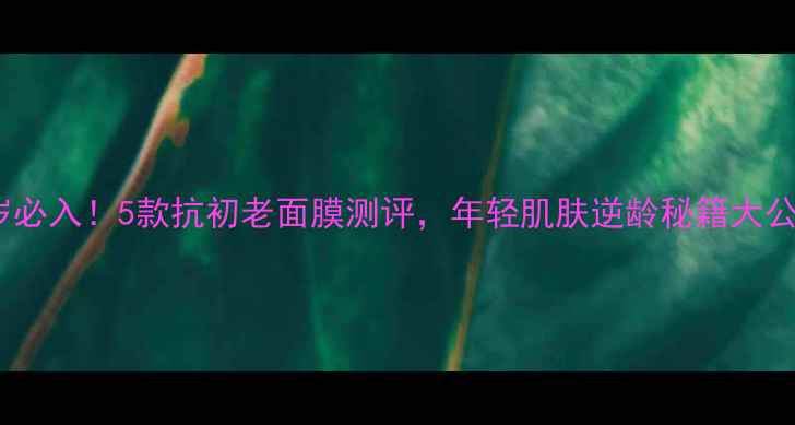 图片 24岁必入！5款抗初老面膜测评，年轻肌肤逆龄秘籍大公开2