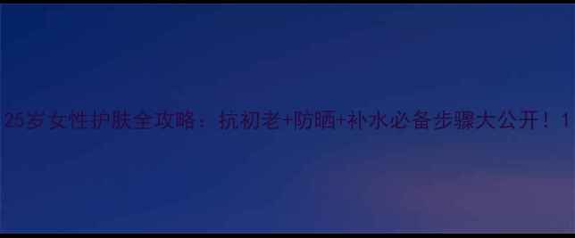 图片 25岁女性护肤全攻略：抗初老+防晒+补水必备步骤大公开！1