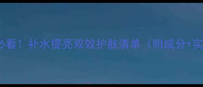 图片 25岁女生必看！补水提亮双效护肤清单（附成分+实测对比）1