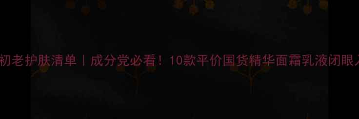 图片 26岁抗初老护肤清单｜成分党必看！10款平价国货精华面霜乳液闭眼入攻略1