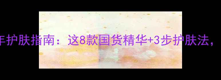 图片 27岁女生必看！全年护肤指南：这8款国货精华+3步护肤法，让你年轻5岁不显老