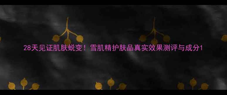 图片 28天见证肌肤蜕变！雪肌精护肤品真实效果测评与成分1