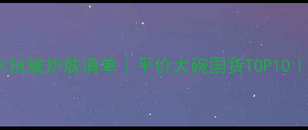 图片 30+女性必备补水抗皱护肤清单｜平价大碗国货TOP10｜熬夜垮脸救星！