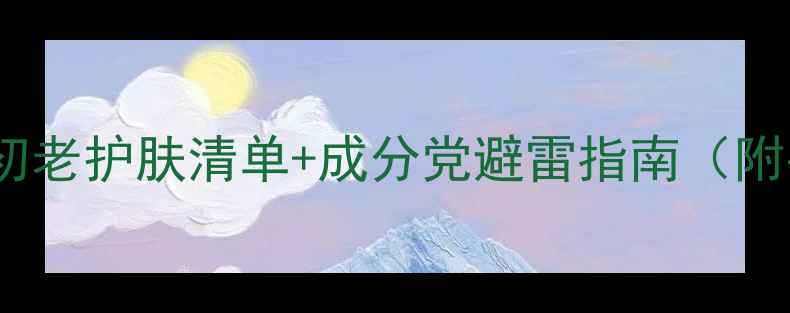 图片 30+女生必看！抗初老护肤清单+成分党避雷指南（附平价贵妇全攻略）