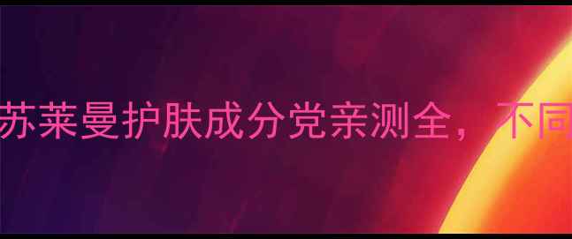 图片 30+抗初老+敏感肌友好！苏莱曼护肤成分党亲测全，不同年龄选对产品真的能逆龄