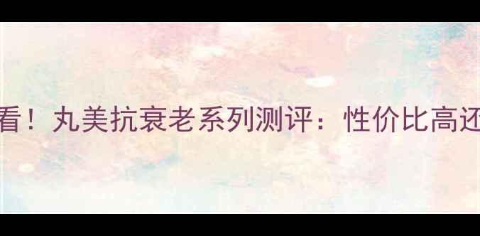 图片 30岁女性必看！丸美抗衰老系列测评：性价比高还是智商税？