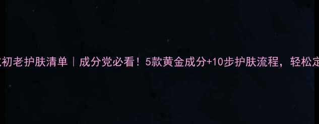 图片 30岁女性抗初老护肤清单｜成分党必看！5款黄金成分+10步护肤流程，轻松定格年轻肌1