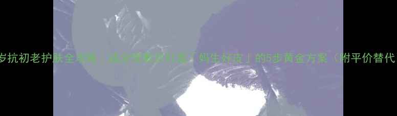 图片 31岁抗初老护肤全攻略｜成分党教你打造「妈生好皮」的5步黄金方案（附平价替代）1