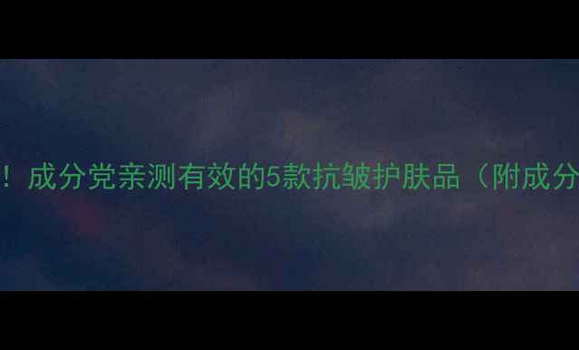 图片 34岁抗初老必备！成分党亲测有效的5款抗皱护肤品（附成分+性价比推荐）1
