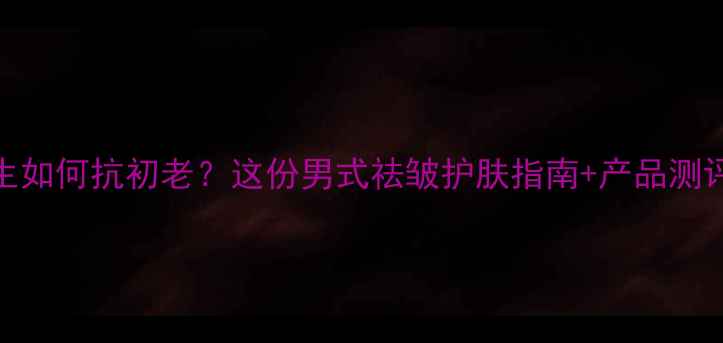图片 35岁男生如何抗初老？这份男式祛皱护肤指南+产品测评来了！
