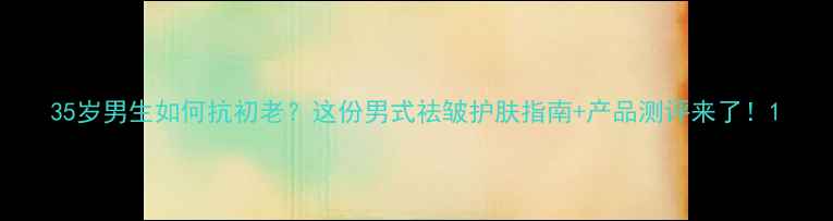 图片 35岁男生如何抗初老？这份男式祛皱护肤指南+产品测评来了！1