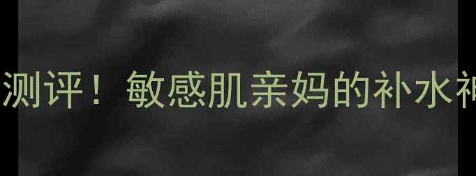 图片 360°水光肌面膜测评！敏感肌亲妈的补水神器真实体验分享