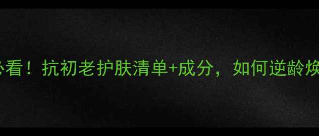 图片 38岁女性必看！抗初老护肤清单+成分，如何逆龄焕新肌肤？1