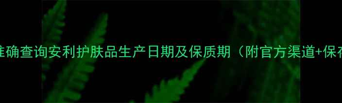 图片 3步教你准确查询安利护肤品生产日期及保质期（附官方渠道+保存技巧）2