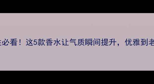 图片 40岁女性必看！这5款香水让气质瞬间提升，优雅到老不显老1