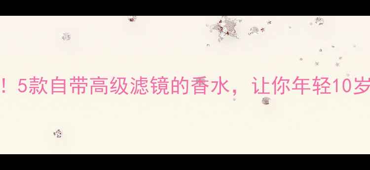 图片 45+女性必入！5款自带高级滤镜的香水，让你年轻10岁的秘密武器1