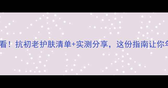 图片 50岁女性必看！抗初老护肤清单+实测分享，这份指南让你年轻10岁！2