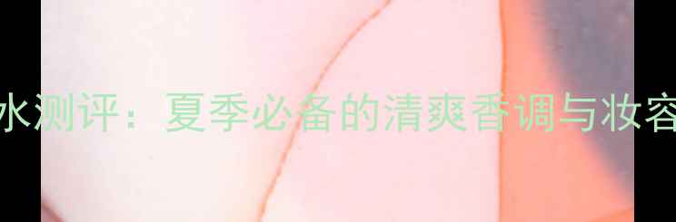 图片 515ice香水测评：夏季必备的清爽香调与妆容搭配指南