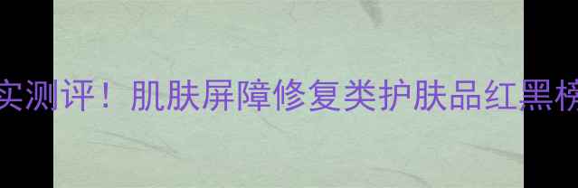 图片 5大核心成分+真实测评！肌肤屏障修复类护肤品红黑榜（敏感肌必看）