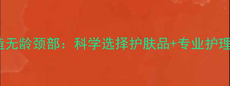 图片 5步打造无龄颈部：科学选择护肤品+专业护理方案全