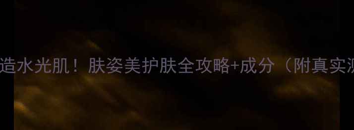 图片 5步打造水光肌！肤姿美护肤全攻略+成分（附真实测评）