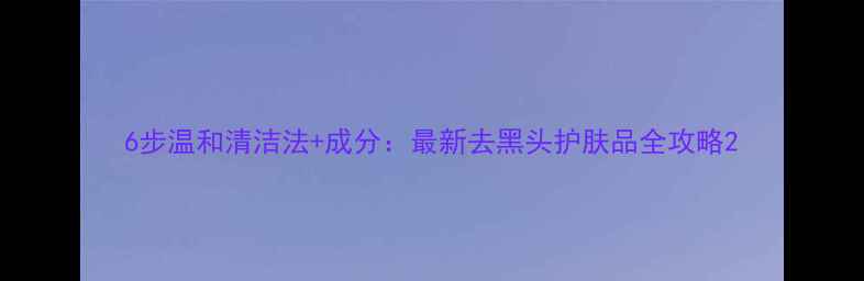 图片 6步温和清洁法+成分：最新去黑头护肤品全攻略2