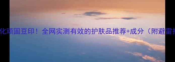 图片 7天淡化顽固豆印！全网实测有效的护肤品推荐+成分（附避雷指南）