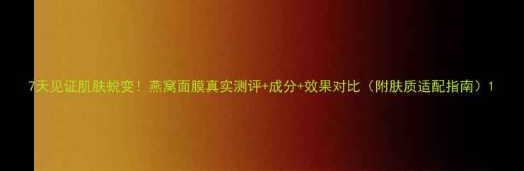 图片 7天见证肌肤蜕变！燕窝面膜真实测评+成分+效果对比（附肤质适配指南）1