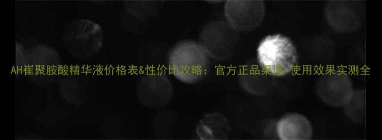 图片 AH崔聚胺酸精华液价格表&性价比攻略：官方正品渠道+使用效果实测全