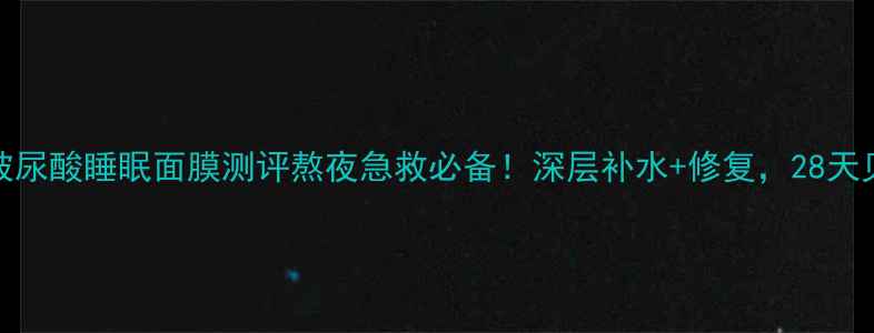 图片 AH崔诗华玻尿酸睡眠面膜测评熬夜急救必备！深层补水+修复，28天见证透亮肌
