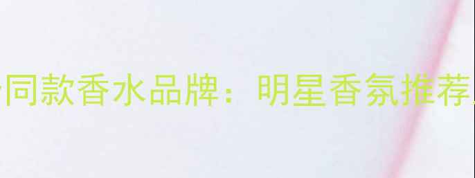 图片 Angelababy同款香水品牌：明星香氛推荐及选购指南